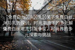 “免費(fèi)白絲?jk?乳?關(guān)于免費(fèi)白絲、JK與乳的探討，時尚潮流下的多元解讀
免費(fèi)白絲潮流引發(fā)爭議，時尚界的多元探索與挑戰(zhàn)