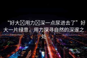 “好大?用力?深一點(diǎn)尿進(jìn)去了”好大一片綠意，用力探尋自然的深邃之處