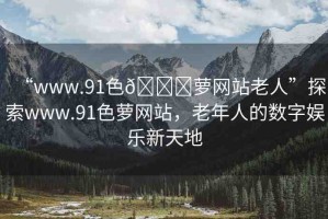 “www.91色??蘿網(wǎng)站老人”探索www.91色蘿網(wǎng)站，老年人的數(shù)字娛樂新天地