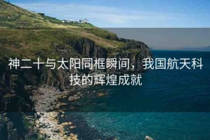 神二十與太陽同框瞬間，我國航天科技的輝煌成就
