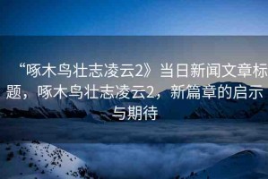 “啄木鳥壯志凌云2》當(dāng)日新聞文章標(biāo)題，啄木鳥壯志凌云2，新篇章的啟示與期待