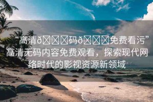 “高清??碼??免費(fèi)看污”高清無碼內(nèi)容免費(fèi)觀看，探索現(xiàn)代網(wǎng)絡(luò)時(shí)代的影視資源新領(lǐng)域