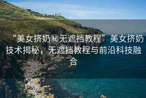 “美女?dāng)D奶秘?zé)o遮擋教程”美女?dāng)D奶技術(shù)揭秘，無遮擋教程與前沿科技融合