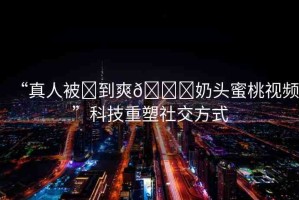 “真人被?到爽??奶頭蜜桃視頻”科技重塑社交方式