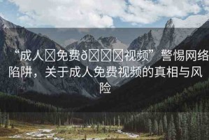“成人?免費(fèi)??視頻”警惕網(wǎng)絡(luò)陷阱，關(guān)于成人免費(fèi)視頻的真相與風(fēng)險(xiǎn)