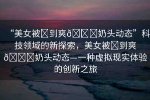 “美女被?到爽??奶頭動態(tài)”科技領(lǐng)域的新探索，美女被?到爽??奶頭動態(tài)—一種虛擬現(xiàn)實體驗的創(chuàng)新之旅