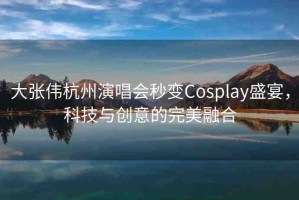 大張偉杭州演唱會秒變Cosplay盛宴，科技與創(chuàng)意的完美融合