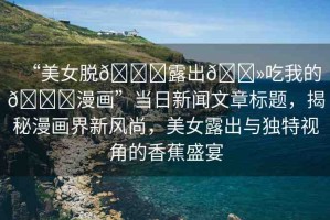 “美女脫??露出??吃我的??漫畫”當(dāng)日新聞文章標(biāo)題，揭秘漫畫界新風(fēng)尚，美女露出與獨(dú)特視角的香蕉盛宴