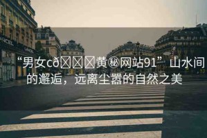 “男女c??黃秘網(wǎng)站91”山水間的邂逅，遠(yuǎn)離塵囂的自然之美