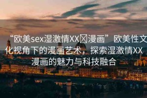 “歐美sex濕激情XX?漫畫”歐美性文化視角下的漫畫藝術，探索濕激情XX漫畫的魅力與科技融合