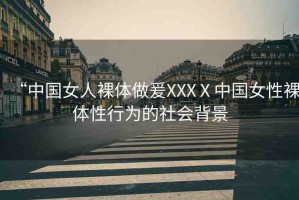 “中國女人裸體做爰XXXⅩ中國女性裸體性行為的社會背景