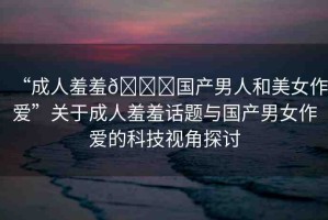 “成人羞羞??國產(chǎn)男人和美女作愛”關于成人羞羞話題與國產(chǎn)男女作愛的科技視角探討