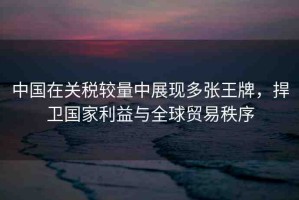 中國(guó)在關(guān)稅較量中展現(xiàn)多張王牌，捍衛(wèi)國(guó)家利益與全球貿(mào)易秩序