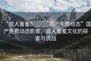 “成人羞羞??國產(chǎn)免費(fèi)動態(tài)”國產(chǎn)免費(fèi)動態(tài)影像，成人羞羞文化的探索與挑戰(zhàn)