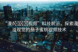 “漫??視頻”科技前沿，探索漫溢視覺(jué)的茄子蜜桃視頻技術(shù)
