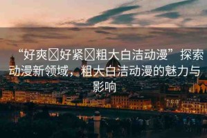 “好爽?好緊?粗大白潔動(dòng)漫”探索動(dòng)漫新領(lǐng)域，粗大白潔動(dòng)漫的魅力與影響