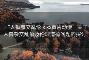 “人獸雜交亂倫ⅹxx黃片動漫”關于人獸雜交亂象及倫理道德問題的探討