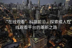 “在線觀看”科技前沿，探索成人在線觀看平臺的革新之路