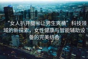 “女人扒開腿秘讓男生爽桶”科技領域的新探索，女性健康與智能輔助設備的完美結合