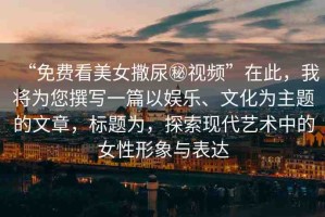 “免費(fèi)看美女撒尿秘視頻”在此，我將為您撰寫(xiě)一篇以?shī)蕵?lè)、文化為主題的文章，標(biāo)題為，探索現(xiàn)代藝術(shù)中的女性形象與表達(dá)