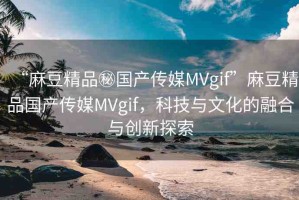 “麻豆精品秘國(guó)產(chǎn)傳媒MVgif”麻豆精品國(guó)產(chǎn)傳媒MVgif，科技與文化的融合與創(chuàng)新探索
