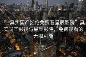 “真實國產(chǎn)亂倫免費看星辰影院”真實國產(chǎn)影視與星辰影院，免費觀看的無限可能