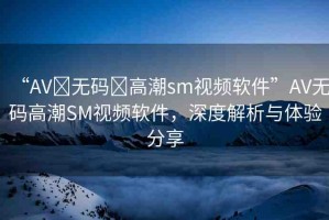 “AV?無碼?高潮sm視頻軟件”AV無碼高潮SM視頻軟件，深度解析與體驗(yàn)分享