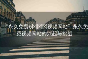 “永久免費??視頻網(wǎng)站”永久免費視頻網(wǎng)站的興起與挑戰(zhàn)