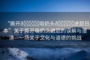 “撕開(kāi)??吸奶頭??進(jìn)屁日本”關(guān)于撕開(kāi)吸奶頭進(jìn)屁的誤解與澄清—一場(chǎng)關(guān)于文化與道德的挑戰(zhàn)