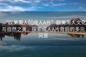 “歐美黑人?成人A片”歐美黑人文化與自然之美，探索成人A片背后的多元風(fēng)景