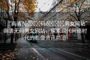 “高清??碼??男女網(wǎng)站”高清無碼男女網(wǎng)站，探索現(xiàn)代網(wǎng)絡(luò)時(shí)代的影像資訊前沿