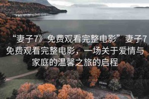 “妻子7》免費觀看完整電影”妻子7免費觀看完整電影，一場關(guān)于愛情與家庭的溫馨之旅的啟程