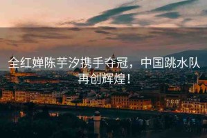 全紅嬋陳芋汐攜手奪冠，中國(guó)跳水隊(duì)再創(chuàng)輝煌！