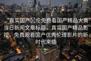 “真實國產(chǎn)亂倫免費看國產(chǎn)精品大黃”當日新聞文章標題，真實國產(chǎn)精品影視，免費觀看國產(chǎn)優(yōu)秀倫理影片的新時代來臨