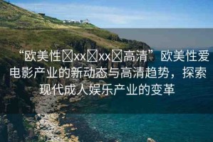 “歐美性?xx?xx?高清”歐美性愛電影產(chǎn)業(yè)的新動態(tài)與高清趨勢，探索現(xiàn)代成人娛樂產(chǎn)業(yè)的變革