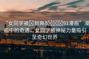 “女同學被?到爽??91漫畫”漫畫中的奇遇，女同學被神秘力量吸引至奇幻世界