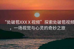 “處破苞XXXⅩ視頻”探索處破苞視頻，一場視覺與心靈的奇妙之旅