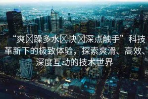 “爽?躁多水?快?深點(diǎn)觸手”科技革新下的極致體驗(yàn)，探索爽滑、高效、深度互動(dòng)的技術(shù)世界