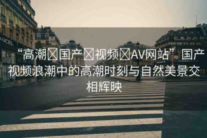 “高潮?國產(chǎn)?視頻?AV網(wǎng)站”國產(chǎn)視頻浪潮中的高潮時刻與自然美景交相輝映