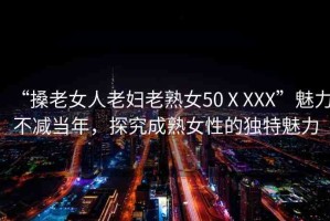 “搡老女人老婦老熟女50ⅩXXX”魅力不減當(dāng)年，探究成熟女性的獨特魅力