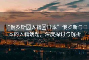 “俄羅斯?入籍?日本”俄羅斯與日本的入籍話題，深度探討與解析