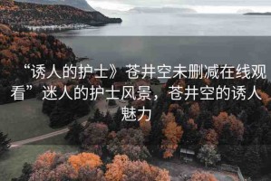 “誘人的護士》蒼井空未刪減在線觀看”迷人的護士風(fēng)景，蒼井空的誘人魅力