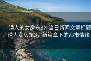 “誘人的女房東3》當(dāng)日新聞文章標(biāo)題，誘人女房東3，新篇章下的都市情緣