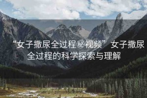 “女子撒尿全過(guò)程秘視頻”女子撒尿全過(guò)程的科學(xué)探索與理解