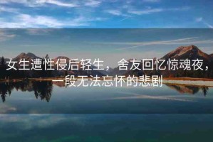 女生遭性侵后輕生，舍友回憶驚魂夜，一段無法忘懷的悲劇