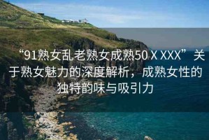 “91熟女亂老熟女成熟50ⅩXXX”關(guān)于熟女魅力的深度解析，成熟女性的獨(dú)特韻味與吸引力