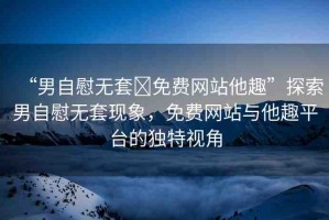 “男自慰無(wú)套?免費(fèi)網(wǎng)站他趣”探索男自慰無(wú)套現(xiàn)象，免費(fèi)網(wǎng)站與他趣平臺(tái)的獨(dú)特視角