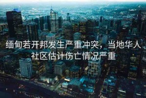 緬甸若開邦發(fā)生嚴(yán)重沖突，當(dāng)?shù)厝A人社區(qū)估計(jì)傷亡情況嚴(yán)重