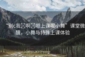 “別c我?啊?嗯上課呢小舞”課堂微醺，小舞與特殊上課體驗