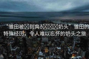 “雛田被?到爽??奶頭”雛田的特殊經(jīng)歷，令人難以忘懷的奶頭之旅